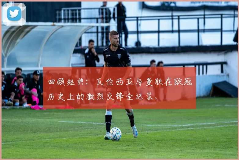 回顾经典：瓦伦西亚与曼联在欧冠历史上的激烈交锋全记录。