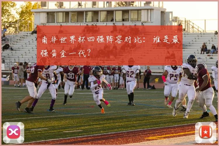 南非世界杯四强阵容对比：谁是最强黄金一代？